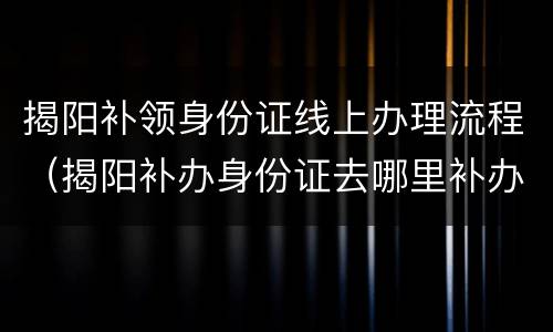 揭阳补领身份证线上办理流程（揭阳补办身份证去哪里补办）