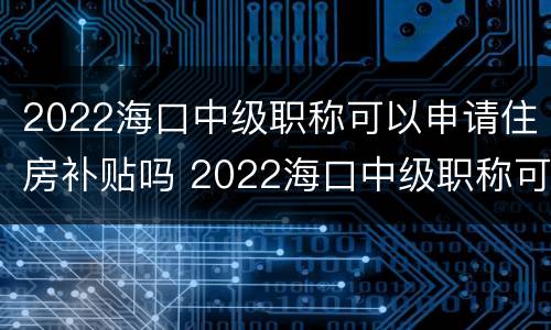 2022海口中级职称可以申请住房补贴吗 2022海口中级职称可以申请住房补贴吗