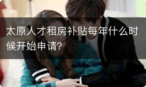 太原人才租房补贴每年什么时候开始申请？