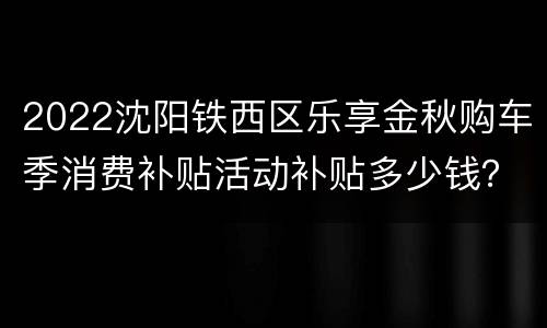 2022沈阳铁西区乐享金秋购车季消费补贴活动补贴多少钱？