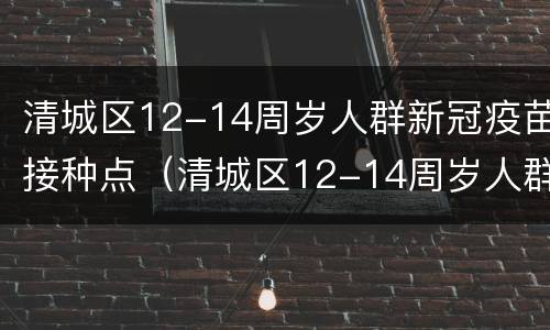 清城区12-14周岁人群新冠疫苗接种点（清城区12-14周岁人群新冠疫苗接种点电话）