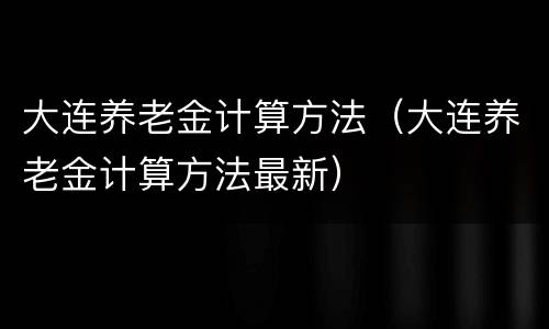 大连养老金计算方法（大连养老金计算方法最新）