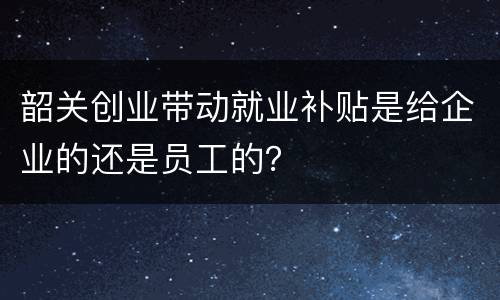 韶关创业带动就业补贴是给企业的还是员工的？