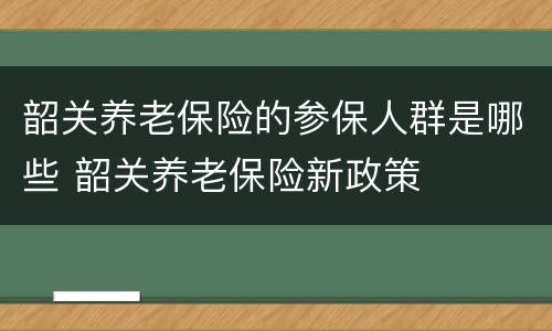 韶关养老保险的参保人群是哪些 韶关养老保险新政策