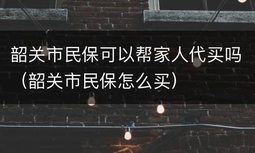 韶关市民保可以帮家人代买吗（韶关市民保怎么买）