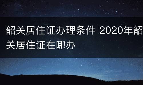 韶关居住证办理条件 2020年韶关居住证在哪办