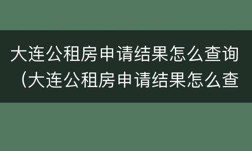 大连公租房申请结果怎么查询（大连公租房申请结果怎么查询不了）