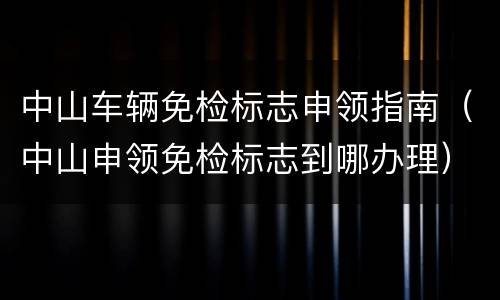 中山车辆免检标志申领指南（中山申领免检标志到哪办理）