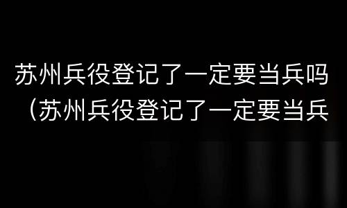 苏州兵役登记了一定要当兵吗（苏州兵役登记了一定要当兵吗）