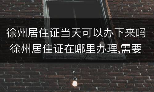 徐州居住证当天可以办下来吗 徐州居住证在哪里办理,需要什么证件