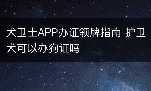 犬卫士APP办证领牌指南 护卫犬可以办狗证吗