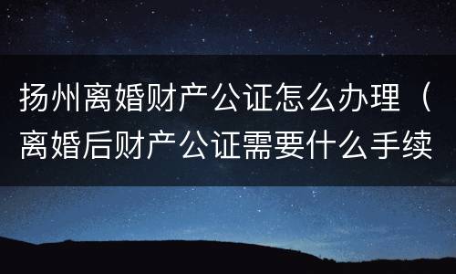 扬州离婚财产公证怎么办理（离婚后财产公证需要什么手续）