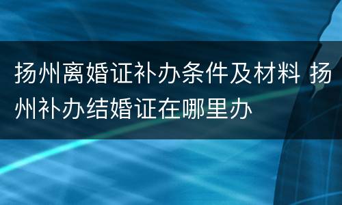 扬州离婚证补办条件及材料 扬州补办结婚证在哪里办