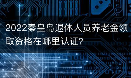 2022秦皇岛退休人员养老金领取资格在哪里认证？