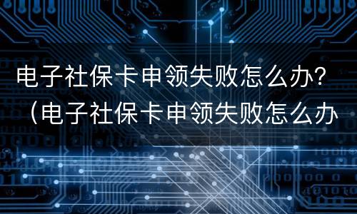 电子社保卡申领失败怎么办？（电子社保卡申领失败怎么办昆明）