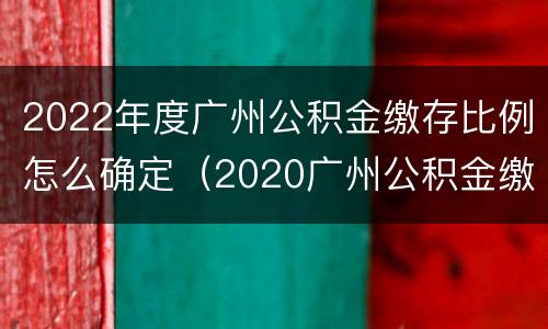 2022年度广州公积金缴存比例怎么确定（2020广州公积金缴纳比例基数）