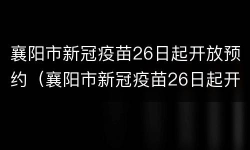 襄阳市新冠疫苗26日起开放预约（襄阳市新冠疫苗26日起开放预约时间）