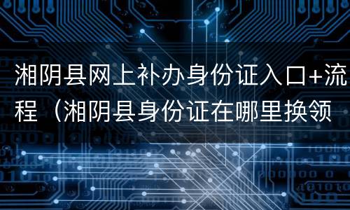 湘阴县网上补办身份证入口+流程（湘阴县身份证在哪里换领）