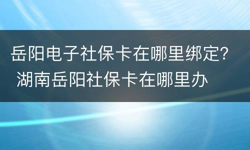 岳阳电子社保卡在哪里绑定？ 湖南岳阳社保卡在哪里办