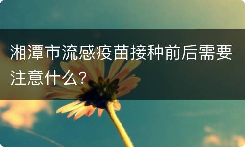 湘潭市流感疫苗接种前后需要注意什么？