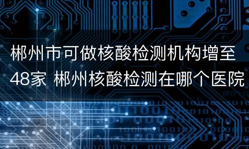 郴州市可做核酸检测机构增至48家 郴州核酸检测在哪个医院
