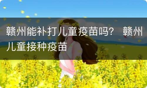 赣州能补打儿童疫苗吗？ 赣州儿童接种疫苗