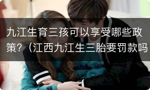 九江生育三孩可以享受哪些政策?（江西九江生三胎要罚款吗）
