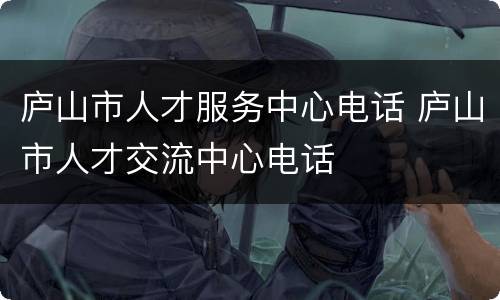 庐山市人才服务中心电话 庐山市人才交流中心电话