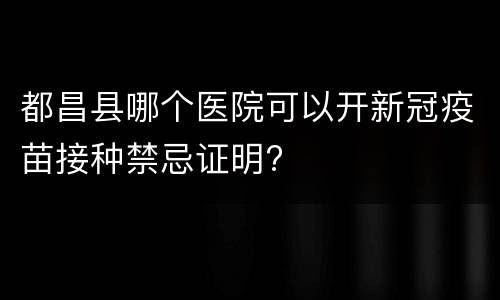 都昌县哪个医院可以开新冠疫苗接种禁忌证明?