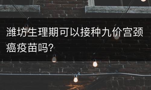 潍坊生理期可以接种九价宫颈癌疫苗吗？