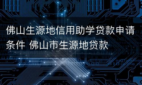 佛山生源地信用助学贷款申请条件 佛山市生源地贷款
