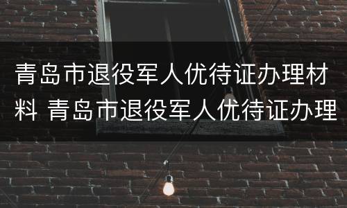 青岛市退役军人优待证办理材料 青岛市退役军人优待证办理材料清单