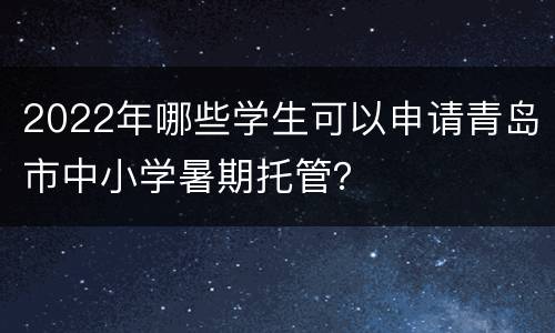 2022年哪些学生可以申请青岛市中小学暑期托管？