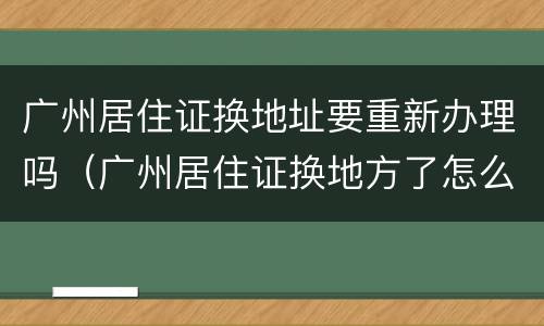 广州居住证换地址要重新办理吗（广州居住证换地方了怎么办）