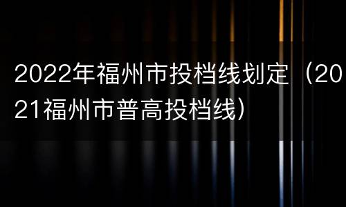 2022年福州市投档线划定（2021福州市普高投档线）