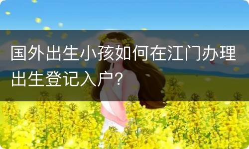 国外出生小孩如何在江门办理出生登记入户？