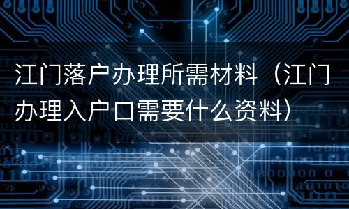 江门落户办理所需材料（江门办理入户口需要什么资料）