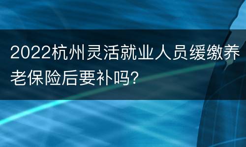 2022杭州灵活就业人员缓缴养老保险后要补吗？