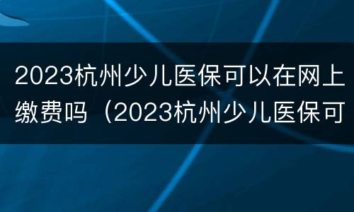 2023杭州少儿医保可以在网上缴费吗（2023杭州少儿医保可以在网上缴费吗怎么交）