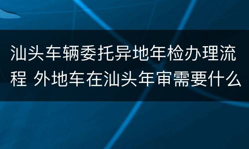 汕头车辆委托异地年检办理流程 外地车在汕头年审需要什么