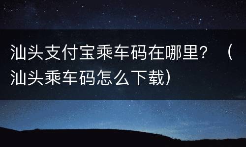 汕头支付宝乘车码在哪里？（汕头乘车码怎么下载）