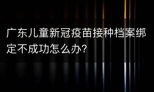 广东儿童新冠疫苗接种档案绑定不成功怎么办？