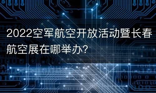 2022空军航空开放活动暨长春航空展在哪举办？