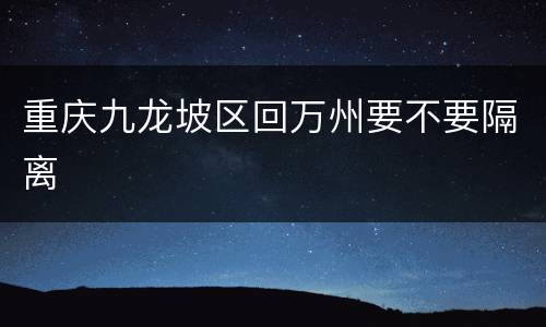 重庆九龙坡区回万州要不要隔离