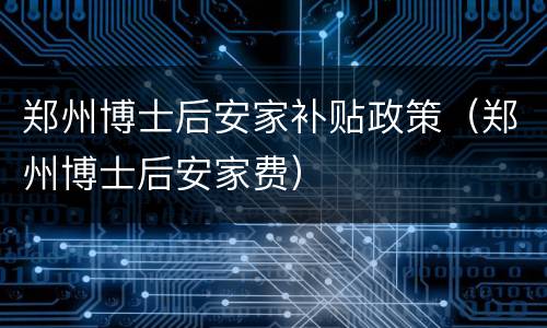 郑州博士后安家补贴政策（郑州博士后安家费）