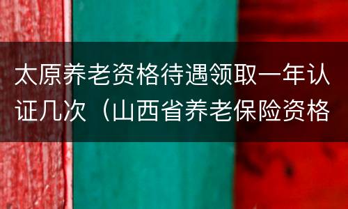 太原养老资格待遇领取一年认证几次（山西省养老保险资格认证一年几次）