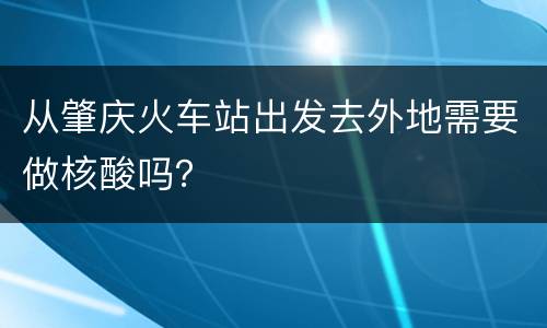 从肇庆火车站出发去外地需要做核酸吗？