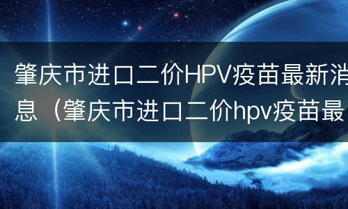 肇庆市进口二价HPV疫苗最新消息（肇庆市进口二价hpv疫苗最新消息查询）