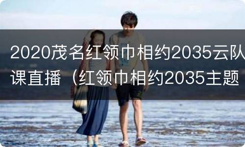 2020茂名红领巾相约2035云队课直播（红领巾相约2035主题云队课直播回放）