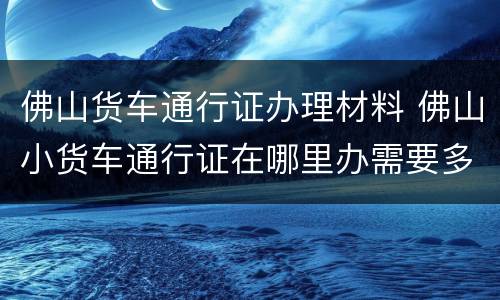 佛山货车通行证办理材料 佛山小货车通行证在哪里办需要多少钱